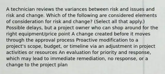 A technician reviews the variances between risk and issues and risk and change. Which of the following are considered elements of consideration for risk and change? (Select all that apply.) Possible delays, but a project owner who can shop around for the right equipment/price point A change created before it moves through the approval process Proactive modification to a project's scope, budget, or timeline via an adjustment in project activities or resources An evaluation for priority and response, which may lead to immediate remediation, no response, or a change to the project plan