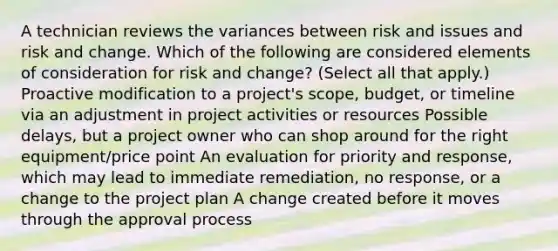 A technician reviews the variances between risk and issues and risk and change. Which of the following are considered elements of consideration for risk and change? (Select all that apply.) Proactive modification to a project's scope, budget, or timeline via an adjustment in project activities or resources Possible delays, but a project owner who can shop around for the right equipment/price point An evaluation for priority and response, which may lead to immediate remediation, no response, or a change to the project plan A change created before it moves through the approval process