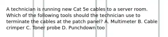 A technician is running new Cat 5e cables to a server room. Which of the following tools should the technician use to terminate the cables at the patch panel? A. Multimeter B. Cable crimper C. Toner probe D. Punchdown too