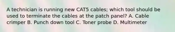 A technician is running new CAT5 cables; which tool should be used to terminate the cables at the patch panel? A. Cable crimper B. Punch down tool C. Toner probe D. Multimeter