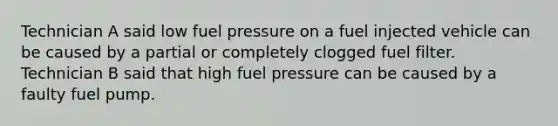 Technician A said low fuel pressure on a fuel injected vehicle can be caused by a partial or completely clogged fuel filter. Technician B said that high fuel pressure can be caused by a faulty fuel pump.