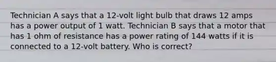 Technician A says that a 12-volt light bulb that draws 12 amps has a power output of 1 watt. Technician B says that a motor that has 1 ohm of resistance has a power rating of 144 watts if it is connected to a 12-volt battery. Who is correct?