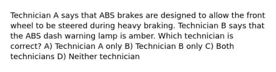 Technician A says that ABS brakes are designed to allow the front wheel to be steered during heavy braking. Technician B says that the ABS dash warning lamp is amber. Which technician is correct? A) Technician A only B) Technician B only C) Both technicians D) Neither technician