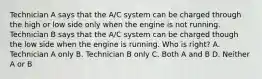 Technician A says that the A/C system can be charged through the high or low side only when the engine is not running. Technician B says that the A/C system can be charged though the low side when the engine is running. Who is right? A. Technician A only B. Technician B only C. Both A and B D. Neither A or B