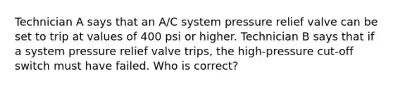 Technician A says that an A/C system pressure relief valve can be set to trip at values of 400 psi or higher. Technician B says that if a system pressure relief valve trips, the high-pressure cut-off switch must have failed. Who is correct?