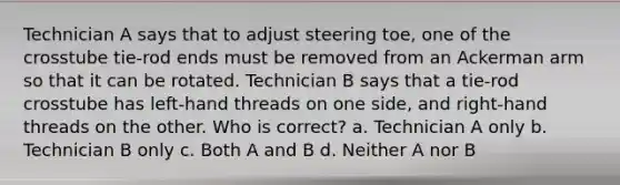 Technician A says that to adjust steering toe, one of the crosstube tie-rod ends must be removed from an Ackerman arm so that it can be rotated. Technician B says that a tie-rod crosstube has left-hand threads on one side, and right-hand threads on the other. Who is correct? a. Technician A only b. Technician B only c. Both A and B d. Neither A nor B