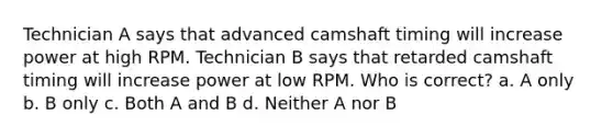 Technician A says that advanced camshaft timing will increase power at high RPM. Technician B says that retarded camshaft timing will increase power at low RPM. Who is correct? a. A only b. B only c. Both A and B d. Neither A nor B