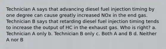 Technician A says that advancing diesel fuel injection timing by one degree can cause greatly increased NOx in the end gas. Technician B says that retarding diesel fuel injection timing tends to increase the output of HC in the exhaust gas. Who is right? a. Technician A only b. Technician B only c. Both A and B d. Neither A nor B