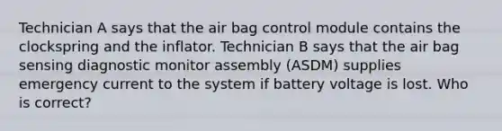 Technician A says that the air bag control module contains the clockspring and the inflator. Technician B says that the air bag sensing diagnostic monitor assembly (ASDM) supplies emergency current to the system if battery voltage is lost. Who is correct?