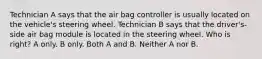 Technician A says that the air bag controller is usually located on the vehicle's steering wheel. Technician B says that the driver's-side air bag module is located in the steering wheel. Who is right? A only. B only. Both A and B. Neither A nor B.