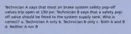 Technician A says that most air brake system safety pop-off valves trip open at 150 psi. Technician B says that a safety pop-off valve should be fitted to the system supply tank. Who is correct? a. Technician A only b. Technician B only c. Both A and B d. Neither A nor B