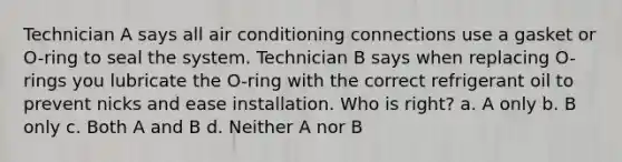 Technician A says all air conditioning connections use a gasket or O-ring to seal the system. Technician B says when replacing O-rings you lubricate the O-ring with the correct refrigerant oil to prevent nicks and ease installation. Who is right? a. A only b. B only c. Both A and B d. Neither A nor B