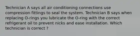 Technician A says all air conditioning connections use compression fittings to seal the system. Technician B says when replacing O-rings you lubricate the O-ring with the correct refrigerant oil to prevent nicks and ease installation. Which technician is correct ?