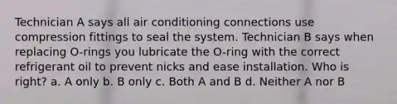 Technician A says all air conditioning connections use compression fittings to seal the system. Technician B says when replacing O-rings you lubricate the O-ring with the correct refrigerant oil to prevent nicks and ease installation. Who is right? a. A only b. B only c. Both A and B d. Neither A nor B