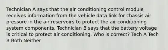 Technician A says that the air conditioning control module receives information from the vehicle data link for chassis air pressure in the air reservoirs to protect the air conditioning system components. Technician B says that the battery voltage is critical to protect air conditioning. Who is correct? Tech A Tech B Both Neither