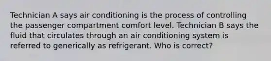 Technician A says air conditioning is the process of controlling the passenger compartment comfort level. Technician B says the fluid that circulates through an air conditioning system is referred to generically as refrigerant. Who is correct?