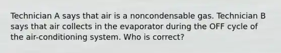 Technician A says that air is a noncondensable gas. Technician B says that air collects in the evaporator during the OFF cycle of the air-conditioning system. Who is correct?