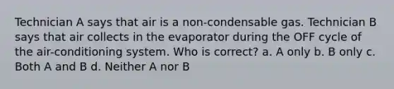 Technician A says that air is a non-condensable gas. Technician B says that air collects in the evaporator during the OFF cycle of the air-conditioning system. Who is correct? a. A only b. B only c. Both A and B d. Neither A nor B