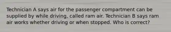 Technician A says air for the passenger compartment can be supplied by while driving, called ram air. Technician B says ram air works whether driving or when stopped. Who is correct?