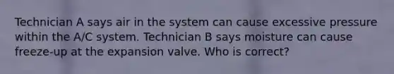 Technician A says air in the system can cause excessive pressure within the A/C system. Technician B says moisture can cause freeze-up at the expansion valve. Who is correct?