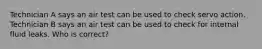 Technician A says an air test can be used to check servo action. Technician B says an air test can be used to check for internal fluid leaks. Who is correct?