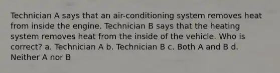 Technician A says that an air-conditioning system removes heat from inside the engine. Technician B says that the heating system removes heat from the inside of the vehicle. Who is correct? a. Technician A b. Technician B c. Both A and B d. Neither A nor B