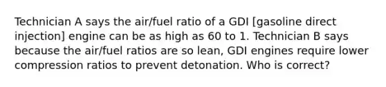 Technician A says the air/fuel ratio of a GDI [gasoline direct injection] engine can be as high as 60 to 1. Technician B says because the air/fuel ratios are so lean, GDI engines require lower compression ratios to prevent detonation. Who is correct?