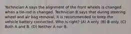 Technician A says the alignment of the front wheels is changed when a tie-rod is changed. Technician B says that during steering wheel and air bag removal, it is recommended to keep the vehicle battery connected. Who is right? (A) A only. (B) B only. (C) Both A and B. (D) Neither A nor B.