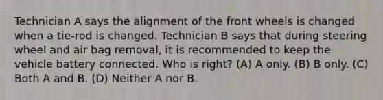 Technician A says the alignment of the front wheels is changed when a tie-rod is changed. Technician B says that during steering wheel and air bag removal, it is recommended to keep the vehicle battery connected. Who is right? (A) A only. (B) B only. (C) Both A and B. (D) Neither A nor B.