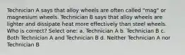 Technician A says that alloy wheels are often called "mag" or magnesium wheels. Technician B says that alloy wheels are lighter and dissipate heat more effectively than steel wheels. Who is correct? Select one: a. Technician A b. Technician B c. Both Technician A and Technician B d. Neither Technician A nor Technician B