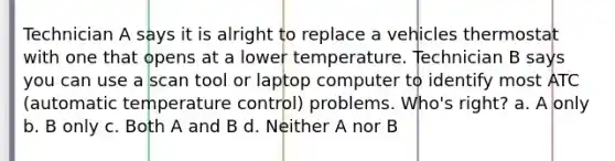 Technician A says it is alright to replace a vehicles thermostat with one that opens at a lower temperature. Technician B says you can use a scan tool or laptop computer to identify most ATC (automatic temperature control) problems. Who's right? a. A only b. B only c. Both A and B d. Neither A nor B