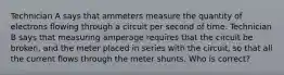 Technician A says that ammeters measure the quantity of electrons flowing through a circuit per second of time. Technician B says that measuring amperage requires that the circuit be broken, and the meter placed in series with the circuit, so that all the current flows through the meter shunts. Who is correct?