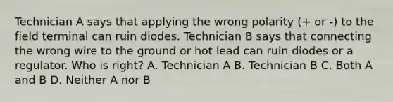 Technician A says that applying the wrong polarity (+ or -) to the field terminal can ruin diodes. Technician B says that connecting the wrong wire to the ground or hot lead can ruin diodes or a regulator. Who is right? A. Technician A B. Technician B C. Both A and B D. Neither A nor B