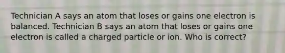 Technician A says an atom that loses or gains one electron is balanced. Technician B says an atom that loses or gains one electron is called a charged particle or ion. Who is correct?