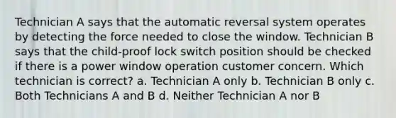 Technician A says that the automatic reversal system operates by detecting the force needed to close the window. Technician B says that the child-proof lock switch position should be checked if there is a power window operation customer concern. Which technician is correct? a. Technician A only b. Technician B only c. Both Technicians A and B d. Neither Technician A nor B