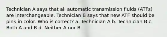 Technician A says that all automatic transmission fluids (ATFs) are interchangeable. Technician B says that new ATF should be pink in color. Who is correct? a. Technician A b. Technician B c. Both A and B d. Neither A nor B