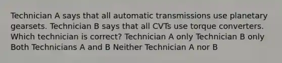 Technician A says that all automatic transmissions use planetary gearsets. Technician B says that all CVTs use torque converters. Which technician is correct? Technician A only Technician B only Both Technicians A and B Neither Technician A nor B