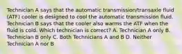 Technician A says that the automatic transmission/transaxle fluid (ATF) cooler is designed to cool the automatic transmission fluid. Technician B says that the cooler also warms the ATF when the fluid is cold. Which technician is correct? A. Technician A only B. Technician B only C. Both Technicians A and B D. Neither Technician A nor B