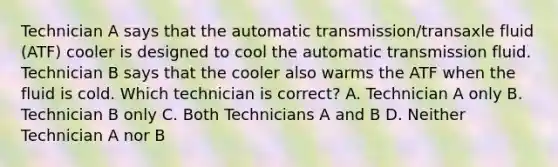 Technician A says that the automatic transmission/transaxle fluid (ATF) cooler is designed to cool the automatic transmission fluid. Technician B says that the cooler also warms the ATF when the fluid is cold. Which technician is correct? A. Technician A only B. Technician B only C. Both Technicians A and B D. Neither Technician A nor B