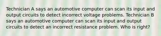 Technician A says an automotive computer can scan its input and output circuits to detect incorrect voltage problems. Technician B says an automotive computer can scan its input and output circuits to detect an incorrect resistance problem. Who is right?