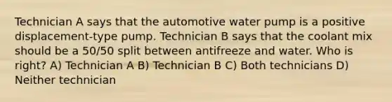 Technician A says that the automotive water pump is a positive displacement-type pump. Technician B says that the coolant mix should be a 50/50 split between antifreeze and water. Who is right? A) Technician A B) Technician B C) Both technicians D) Neither technician