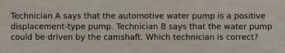 Technician A says that the automotive water pump is a positive displacement-type pump. Technician B says that the water pump could be driven by the camshaft. Which technician is correct?