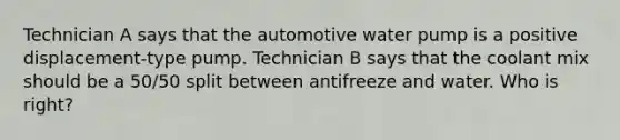 Technician A says that the automotive water pump is a positive displacement-type pump. Technician B says that the coolant mix should be a 50/50 split between antifreeze and water. Who is right?