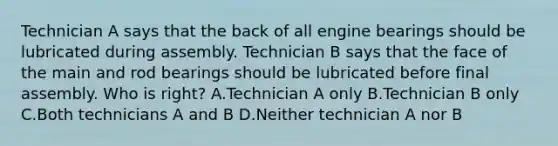 Technician A says that the back of all engine bearings should be lubricated during assembly. Technician B says that the face of the main and rod bearings should be lubricated before final assembly. Who is right? A.Technician A only B.Technician B only C.Both technicians A and B D.Neither technician A nor B