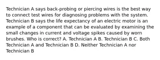 Technician A says back-probing or piercing wires is the best way to connect test wires for diagnosing problems with the system. Technician B says the life expectancy of an electric motor is an example of a component that can be evaluated by examining the small changes in current and voltage spikes caused by worn brushes. Who is correct? A. Technician A B. Technician B C. Both Technician A and Technician B D. Neither Technician A nor Technician B