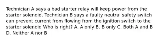 Technician A says a bad starter relay will keep power from the starter solenoid. Technician B says a faulty neutral safety switch can prevent current from flowing from the ignition switch to the starter solenoid Who is right? A. A only B. B only C. Both A and B D. Neither A nor B