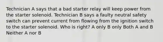 Technician A says that a bad starter relay will keep power from the starter solenoid. Technician B says a faulty neutral safety switch can prevent current from flowing from the ignition switch to the starter solenoid. Who is right? A only B only Both A and B Neither A nor B