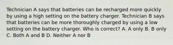 Technician A says that batteries can be recharged more quickly by using a high setting on the battery charger. Technician B says that batteries can be more thoroughly charged by using a low setting on the battery charger. Who is correct? A. A only B. B only C. Both A and B D. Neither A nor B