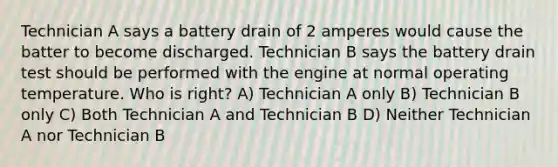 Technician A says a battery drain of 2 amperes would cause the batter to become discharged. Technician B says the battery drain test should be performed with the engine at normal operating temperature. Who is right? A) Technician A only B) Technician B only C) Both Technician A and Technician B D) Neither Technician A nor Technician B