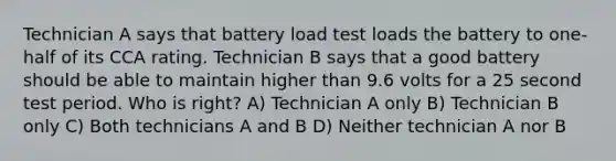 Technician A says that battery load test loads the battery to one-half of its CCA rating. Technician B says that a good battery should be able to maintain higher than 9.6 volts for a 25 second test period. Who is right? A) Technician A only B) Technician B only C) Both technicians A and B D) Neither technician A nor B